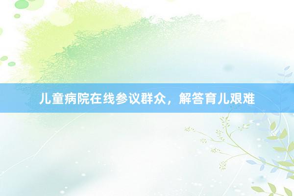 儿童病院在线参议群众，解答育儿艰难