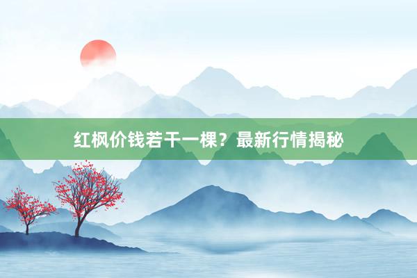 红枫价钱若干一棵？最新行情揭秘