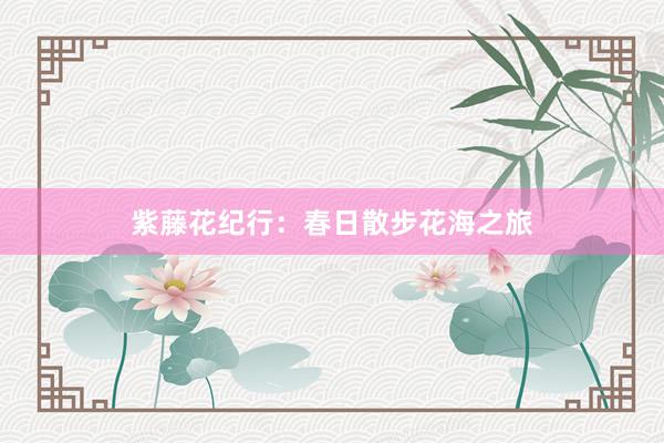 紫藤花纪行：春日散步花海之旅